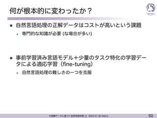 50
大規模データに基づく自然言語処理 ||| 2023.01.30 (Mon)
何が根本的に変わったか？
l 自然言語処理の正解データはコストが高いという課題
l 専門的な知識が必要 (な場合が多い)
l 事前学習済み言語モデル＋少量のタスク特化の学習デー
タによる適応学習（fine-tuning）
l 自然言語処理の難しさの一つを克服
 