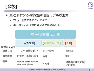 51
大規模データに基づく自然言語処理 ||| 2023.01.30 (Mon)
[余談]
l 最近はleft-to-right型の言語モデルが主流
l Why : 生成できることがキモ
l 単一のモデルで複数のタスクに対応可能
単一の言語モデル
[入力文章] [定型フレーズ] [予測]
感情分析 この 映画は 良い [sentiment] positive
⽇本で⼀番⾼い⼭は [QA] 富⼠⼭
翻訳 I would like to have an
aisle seat, please.
質問応答
[En-ja] 通路側の席をお願
いします．
複数のタスク
 