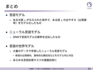 52
大規模データに基づく自然言語処理 ||| 2023.01.30 (Mon)
まとめ
l 言語モデル
l ある文脈 𝑥 が与えられた条件で，ある語 𝑦 の出やすさ（出現確
率）をモデル化したもの
l ニューラル言語モデル
l DNNで言語モデルの確率を近似したもの
l 言語の世界モデル
l 大量のデータで学習したニューラル言語モデル
• 単語の出現傾向，意味的な類似性などをモデル内に内包
l あらゆる言語処理タスクの基盤技術に
 