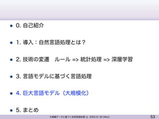 53
大規模データに基づく自然言語処理 ||| 2023.01.30 (Mon)
l 0. 自己紹介
l 1. 導入：自然言語処理とは？
l 2. 技術の変遷 ルール => 統計処理 => 深層学習
l 3. 言語モデルに基づく言語処理
l 4. 巨大言語モデル（大規模化）
l 5. まとめ
 