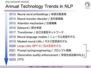 54
大規模データに基づく自然言語処理 ||| 2023.01.30 (Mon)
Annual Technology Trends in NLP
l 2013 Neural word embeddings / 単語分散表現
l 2014 Neural encoder-decoder / 系列変換器
l 2015 Attention mechanism / 注意機構
l 2016 Subword / 部分単語
l 2017 Transformer / 自己注意型ネットワーク
l 2018 Neural language models / ニューラル言語モデル
l 2019 Masked neural LMs / マスク型言語モデル
l 2020 Large LMs: GPT-3 / 巨大言語モデル
l 2021 Prompt tuning/engineering / プロンプト開発
l 2022 (Generation quality enhancement / 言語生成品質の向上)
l 2023 (???)
[my personal choice]
 