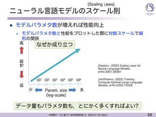 58
大規模データに基づく自然言語処理 ||| 2023.01.30 (Mon)
ニューラル言語モデルのスケール則
l モデルパラメタ数が増えれば性能向上
l モデルパラメタ数と性能をプロットした際に対数スケールで線
形の関係
[Kaplan+, 2020] Scaling Laws for
Neural Language Models,
arXiv:2001.08361
[Hoffmann+, 2022] Training
Compute-Optimal Large Language
Models, arXiv:2203.15556
(Scaling Laws)
Param. size
(log-scale)
多
少
性能
低
高
101 102 103 104 105 106
データ量もパラメタ数も，とにかく多くすればよい?
なぜか成り立つ
 