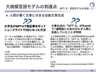 61
大規模データに基づく自然言語処理 ||| 2023.01.30 (Mon)
大規模言語モデルの到達点
l 人間が書く文章にせまる自動文章生成
オープンAIが開発した言語モデル「GPT-
3」を使って作成された偽ブログ記事が、
ハッカー・ニュースで1位を獲得した。記
事を投稿した大学生は単純な手法を使い、
「ほんの数時間」で記事を作成したという。
[引用]
https://www.technologyreview.jp/s/216514
/a-college-kids-fake-ai-generated-blog-
fooled-tens-of-thousands-this-is-how-he-
made-it/
人工知能を研究している非営利団体OpenAIが
開発した言語モデル「GPT-3」を使用して、
何者かが海外掲示板のRedditに1週間近く投
稿を続けていたことが分かりました。GPT-3
による投稿は、最終的に開発者の手によって
停止されましたが、発覚するまでの間GPT-3
は誰にも気付かれることなく、Redditユー
ザーと言葉を交わしていたと報じられていま
す。
[引用]
https://news.livedoor.com/article/detail/19025
490/
文章生成AI「GPT-3」がReddit
で1週間誰にも気付かれず人間と
会話していたことが判明
GPT-3：言語モデルの名前
 