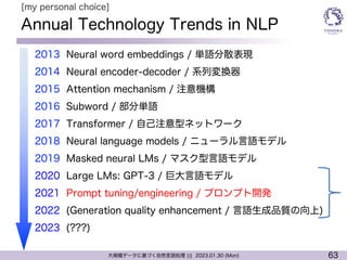63
大規模データに基づく自然言語処理 ||| 2023.01.30 (Mon)
Annual Technology Trends in NLP
l 2013 Neural word embeddings / 単語分散表現
l 2014 Neural encoder-decoder / 系列変換器
l 2015 Attention mechanism / 注意機構
l 2016 Subword / 部分単語
l 2017 Transformer / 自己注意型ネットワーク
l 2018 Neural language models / ニューラル言語モデル
l 2019 Masked neural LMs / マスク型言語モデル
l 2020 Large LMs: GPT-3 / 巨大言語モデル
l 2021 Prompt tuning/engineering / プロンプト開発
l 2022 (Generation quality enhancement / 言語生成品質の向上)
l 2023 (???)
[my personal choice]
 