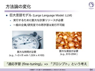 64
大規模データに基づく自然言語処理 ||| 2023.01.30 (Mon)
方法論の変化
l 巨大言語モデル (Large Language Model: LLM)
l 実行するために膨大な計算リソースが必要
l 一般の企業/研究室での再学習は実行不可能
膨大な時間が必要
(e.g., 1~2ヶ月 with 1,024 x A100)
膨大な資金が必要
(e.g., $10-20M )
「適応学習 (fine-tuning)」=> 「プロンプト」という考え
 