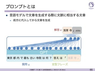 65
大規模データに基づく自然言語処理 ||| 2023.01.30 (Mon)
プロンプトとは
l 言語モデルで文章を生成する際に文脈に相当する文章
l 前方に代入してから文章を生成
GPT
解答 𝑎 浅草 寺 」<EOS>
質問 𝑞
東京 都 内 で 最も 古い 寺院 は 何 ？ 答え は 「 浅草 寺 」
定型フレーズ
 