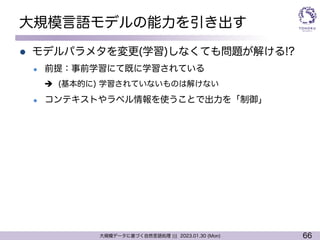 66
大規模データに基づく自然言語処理 ||| 2023.01.30 (Mon)
大規模言語モデルの能力を引き出す
l モデルパラメタを変更(学習)しなくても問題が解ける!?
l 前提：事前学習にて既に学習されている
è (基本的に) 学習されていないものは解けない
l コンテキストやラベル情報を使うことで出力を「制御」
 