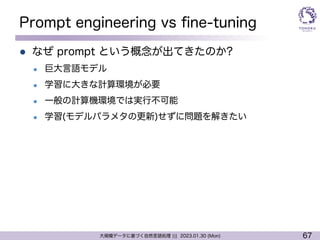 67
大規模データに基づく自然言語処理 ||| 2023.01.30 (Mon)
Prompt engineering vs fine-tuning
l なぜ prompt という概念が出てきたのか?
l 巨大言語モデル
l 学習に大きな計算環境が必要
l 一般の計算機環境では実行不可能
l 学習(モデルパラメタの更新)せずに問題を解きたい
 