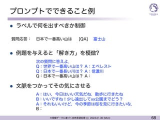 68
大規模データに基づく自然言語処理 ||| 2023.01.30 (Mon)
プロンプトでできること例
l ラベルで何を出すべきか制御
l 例題を与えると「解き方」を模倣?
l 文脈をつかってその気にさせる
日本で一番高い山は [QA] 富士山
質問応答：
次の質問に答えよ．
Q：世界で一番高い山は？ A：エベレスト
Q：日本で一番長い川は？ A：信濃川
Q：日本で一番高い山は？ A：
A：はい，今日はいい天気だね．散歩に行きたね
B：いいですね！少し遠出してxx公園までどう？
A：それもいいけど，今の季節は桜を見に行きたいな．
B：
 