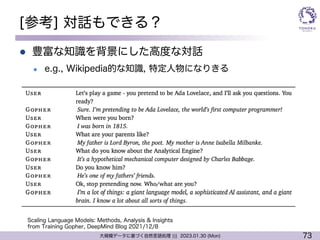 73
大規模データに基づく自然言語処理 ||| 2023.01.30 (Mon)
[参考] 対話もできる？
l 豊富な知識を背景にした高度な対話
l e.g., Wikipedia的な知識, 特定人物になりきる
Scaling Language Models: Methods, Analysis & Insights
from Training Gopher, DeepMind Blog 2021/12/8
 