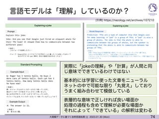 74
大規模データに基づく自然言語処理 ||| 2023.01.30 (Mon)
言語モデルは「理解」しているのか？
[引用] https://nazology.net/archives/107210
実際に「jokeの理解」や「計算」が人間と同
じ意味でできているわけではない
基本的には学習に使った文章をニューラル
ネットの中で可能な限り「丸覚え」しており
うまく組み合わせて模倣している
表層的な意味で正しければ良い場面か
処理の過程も含めて理解が必要な場面か
それによって「できている」の解釈は変わる
 