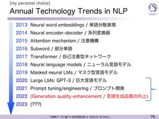 76
大規模データに基づく自然言語処理 ||| 2023.01.30 (Mon)
Annual Technology Trends in NLP
l 2013 Neural word embeddings / 単語分散表現
l 2014 Neural encoder-decoder / 系列変換器
l 2015 Attention mechanism / 注意機構
l 2016 Subword / 部分単語
l 2017 Transformer / 自己注意型ネットワーク
l 2018 Neural language models / ニューラル言語モデル
l 2019 Masked neural LMs / マスク型言語モデル
l 2020 Large LMs: GPT-3 / 巨大言語モデル
l 2021 Prompt tuning/engineering / プロンプト開発
l 2022 (Generation quality enhancement / 言語生成品質の向上)
l 2023 (???)
[my personal choice]
 