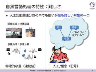7
大規模データに基づく自然言語処理 ||| 2023.01.30 (Mon)
自然言語処理の特性：難しさ
l 人工知能関連分野の中でも扱いが最も難しい対象の一つ
画像処理：物体認識
音響処理：音源分離
物理的な量（連続値） 人工/概念（記号）
机 椅子
今日
どちらがより
似ている？
ネコ
 
