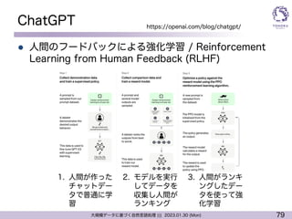 79
大規模データに基づく自然言語処理 ||| 2023.01.30 (Mon)
ChatGPT
l 人間のフードバックによる強化学習 / Reinforcement
Learning from Human Feedback (RLHF)
https://openai.com/blog/chatgpt/
1. 人間が作った
チャットデー
タで普通に学
習
2. モデルを実行
してデータを
収集し人間が
ランキング
3. 人間がランキ
ングしたデー
タを使って強
化学習
 