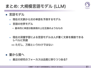 81
大規模データに基づく自然言語処理 ||| 2023.01.30 (Mon)
まとめ: 大規模言語モデル (LLM)
l 言語モデル
l 現在の文脈から次の単語を予測するモデル
l 言語の世界モデル
• 基本的に単語分散表現の上位互換のようなもの
l 現在の深層学習による言語モデルは人が書く文章を模倣できる
レベルに到達
=> ただし，万能というわけではない
l 量から質へ
l 最近の研究のフォーカスは品質に移りつつある?
 