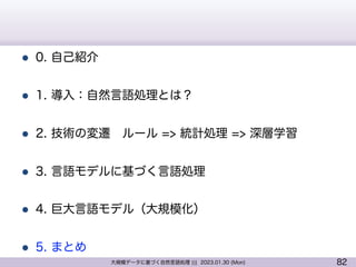 82
大規模データに基づく自然言語処理 ||| 2023.01.30 (Mon)
l 0. 自己紹介
l 1. 導入：自然言語処理とは？
l 2. 技術の変遷 ルール => 統計処理 => 深層学習
l 3. 言語モデルに基づく言語処理
l 4. 巨大言語モデル（大規模化）
l 5. まとめ
 