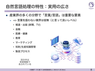 8
大規模データに基づく自然言語処理 ||| 2023.01.30 (Mon)
自然言語処理の特性：実用の広さ
l 産業界の多くの分野で「言葉/言語」は重要な要素
l => 言葉を扱わない業界は皆無（と言って良いレベル）
• 報道・出版 (新聞，TV)
• 金融
• 医療・健康
• 教育
• マーケティング
• 知財/生産知識管理
• 製造プロセス
世の中は
言語情報で
あふれている
 