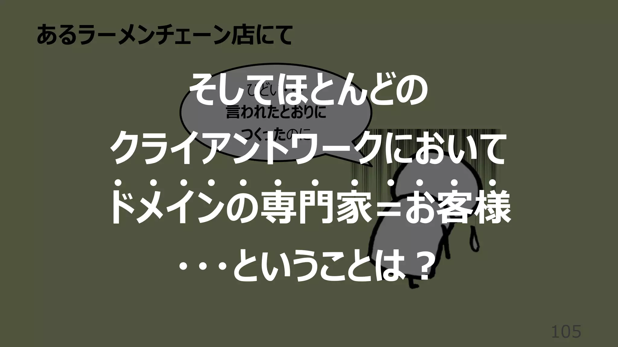 あるラーメンチェーン店にて
105
ひどい・・・
⾔われたとおりに
つくったのに
そしてほとんどの
クライアントワークにおいて
ドメインの専⾨家=お客様
・・・ということは︖
 