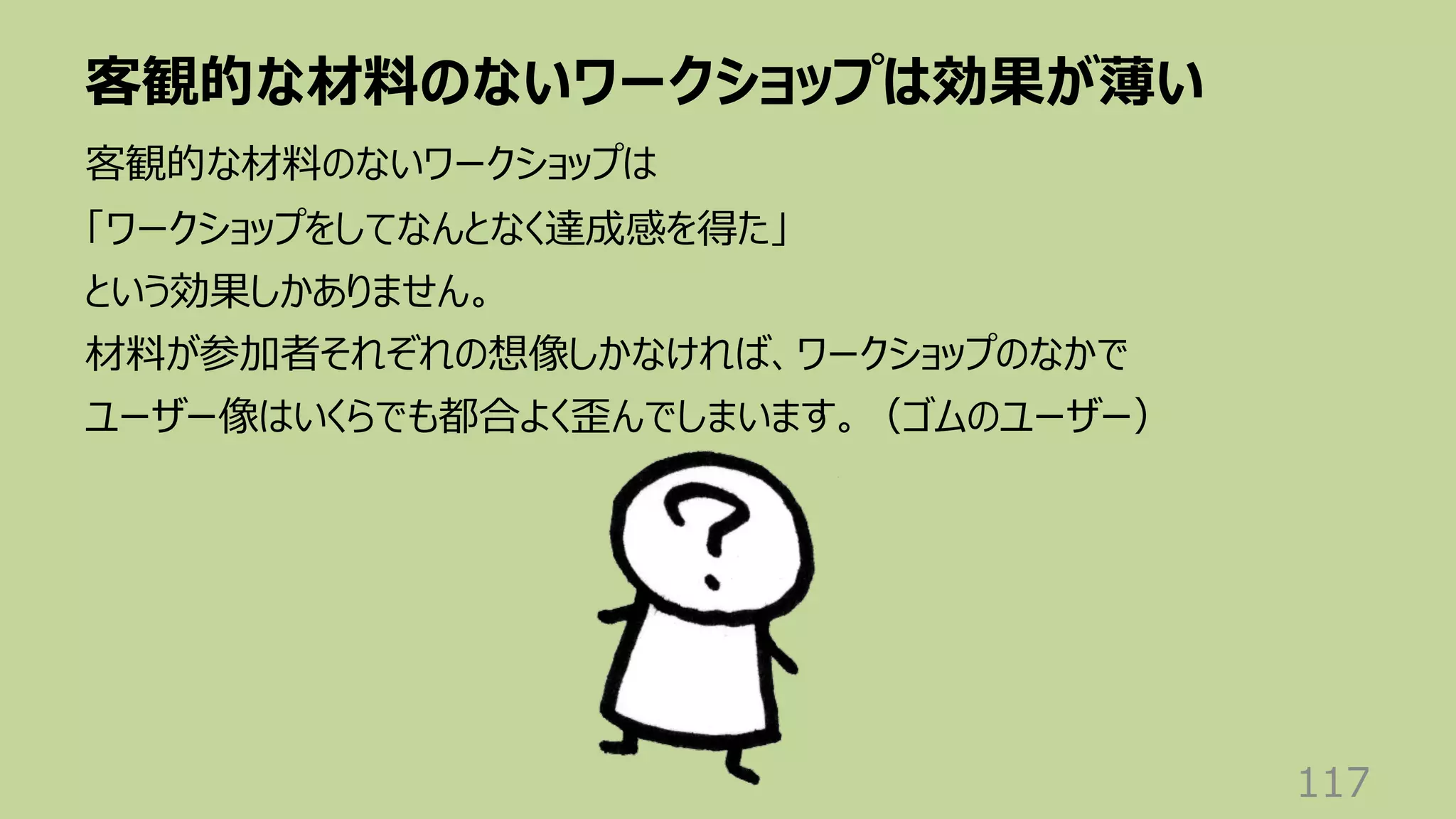 客観的な材料のないワークショップは効果が薄い
117
客観的な材料のないワークショップは
「ワークショップをしてなんとなく達成感を得た」
という効果しかありません。
材料が参加者それぞれの想像しかなければ、ワークショップのなかで
ユーザー像はいくらでも都合よく歪んでしまいます。（ゴムのユーザー）
 