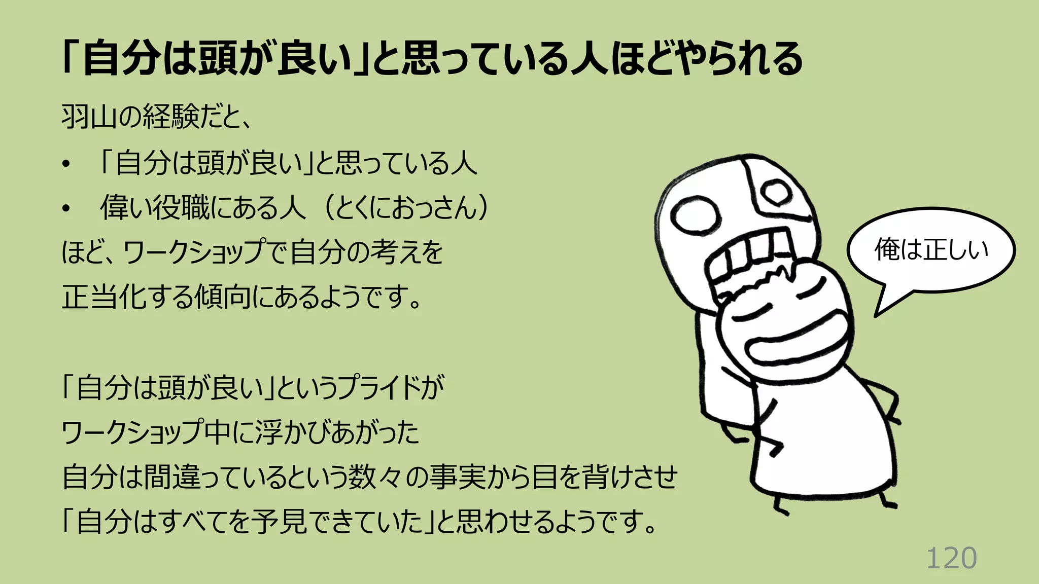 「⾃分は頭が良い」と思っている⼈ほどやられる
120
⽻⼭の経験だと、
• 「⾃分は頭が良い」と思っている⼈
• 偉い役職にある⼈（とくにおっさん）
ほど、ワークショップで⾃分の考えを
正当化する傾向にあるようです。
「⾃分は頭が良い」というプライドが
ワークショップ中に浮かびあがった
⾃分は間違っているという数々の事実から⽬を背けさせ
「⾃分はすべてを予⾒できていた」と思わせるようです。
俺は正しい
 