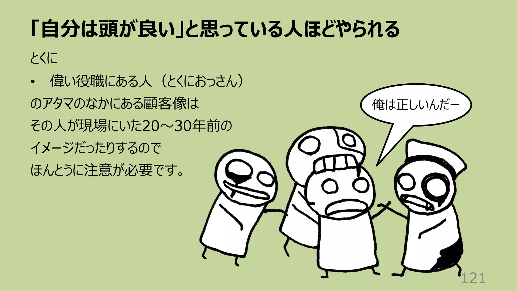「⾃分は頭が良い」と思っている⼈ほどやられる
121
とくに
• 偉い役職にある⼈（とくにおっさん）
のアタマのなかにある顧客像は
その⼈が現場にいた20〜30年前の
イメージだったりするので
ほんとうに注意が必要です。
俺は正しいんだー
 