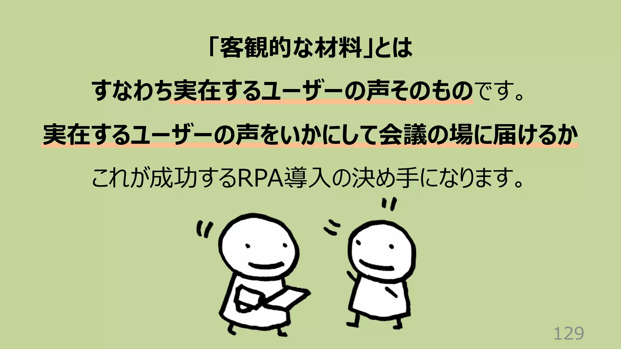 129
「客観的な材料」とは
すなわち実在するユーザーの声そのものです。
実在するユーザーの声をいかにして会議の場に届けるか
これが成功するRPA導⼊の決め⼿になります。
 