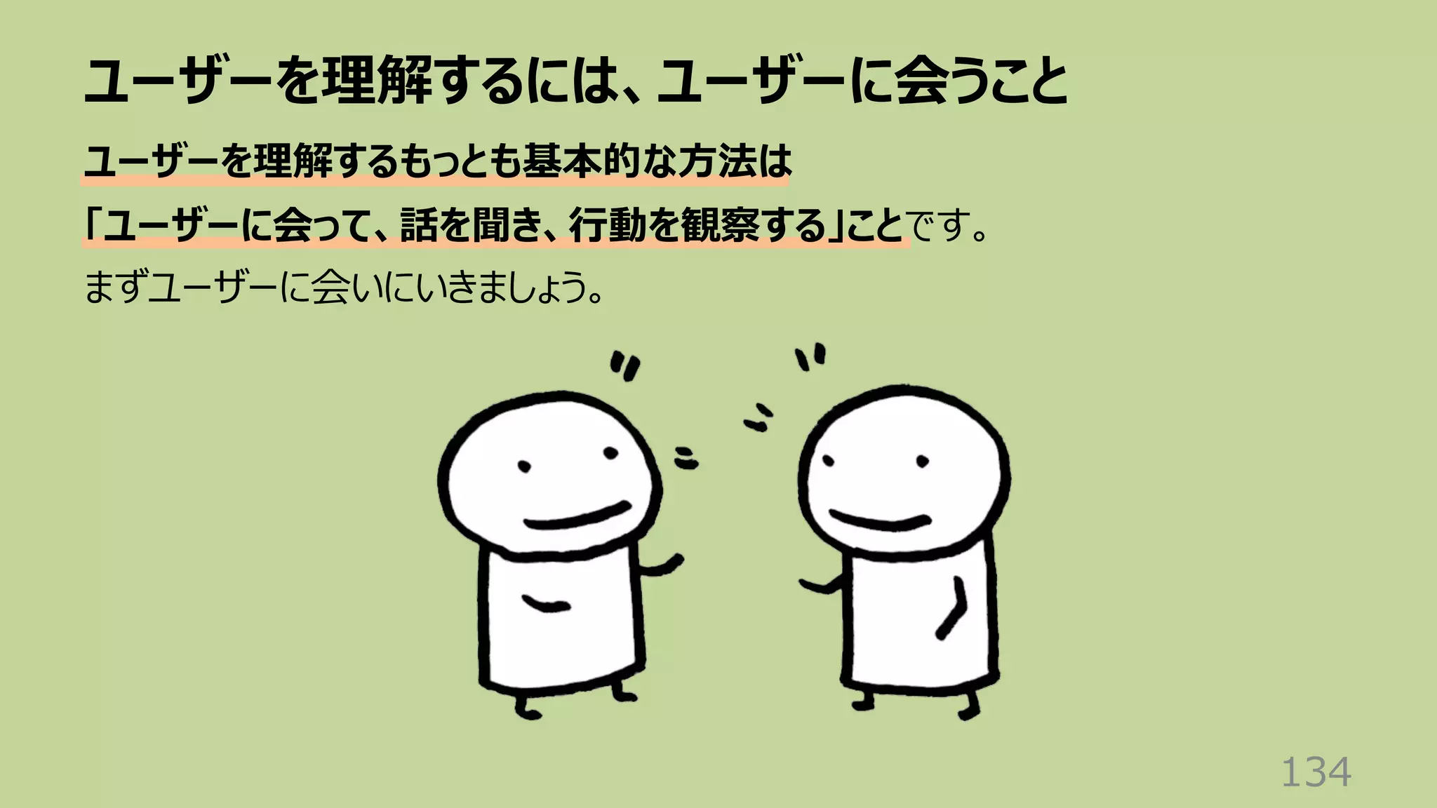 ユーザーを理解するには、ユーザーに会うこと
134
ユーザーを理解するもっとも基本的な⽅法は
「ユーザーに会って、話を聞き、⾏動を観察する」ことです。
まずユーザーに会いにいきましょう。
 