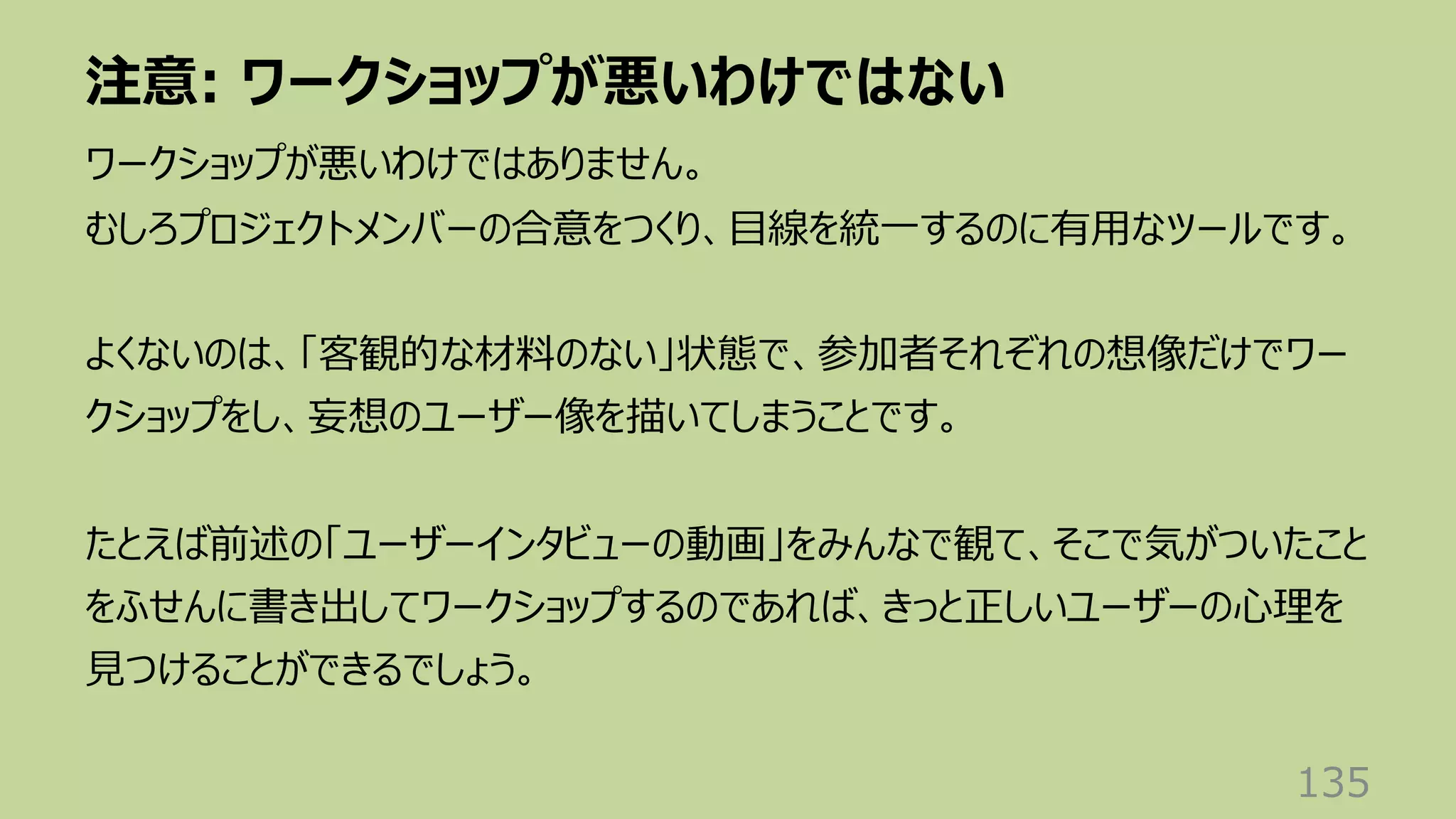 注意: ワークショップが悪いわけではない
135
ワークショップが悪いわけではありません。
むしろプロジェクトメンバーの合意をつくり、⽬線を統⼀するのに有⽤なツールです。
よくないのは、「客観的な材料のない」状態で、参加者それぞれの想像だけでワー
クショップをし、妄想のユーザー像を描いてしまうことです。
たとえば前述の「ユーザーインタビューの動画」をみんなで観て、そこで気がついたこと
をふせんに書き出してワークショップするのであれば、きっと正しいユーザーの⼼理を
⾒つけることができるでしょう。
 