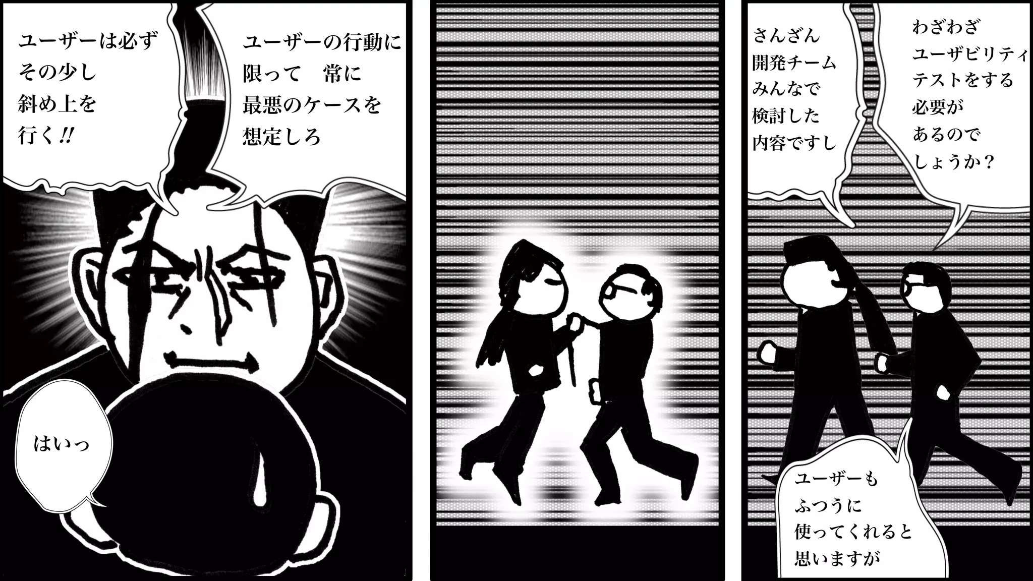 さんざん
開発チーム
みんなで
検討した
内容ですし
ユーザーも
ふつうに
使ってくれると
思いますが
わざわざ
ユーザビリティ
テストをする
必要が
あるので
しょうか？
ユーザーの行動に
限って 常に
最悪のケースを
想定しろ
ユーザーは必ず
その少し
斜め上を
行く!!
はいっ
 