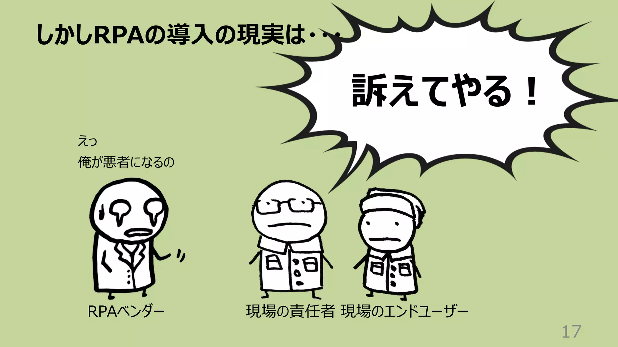 しかしRPAの導⼊の現実は・・・
17
現場のエンドユーザー
現場の責任者
RPAベンダー
訴えてやる︕
えっ
俺が悪者になるの
 