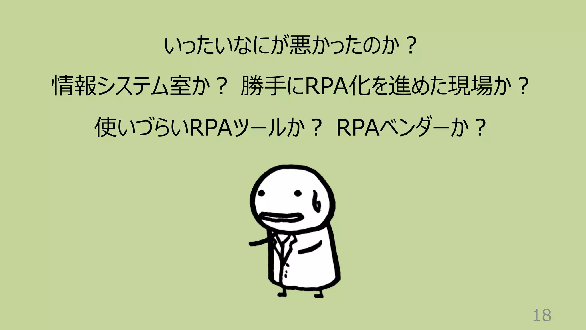 18
いったいなにが悪かったのか︖
情報システム室か︖ 勝⼿にRPA化を進めた現場か︖
使いづらいRPAツールか︖ RPAベンダーか︖
 