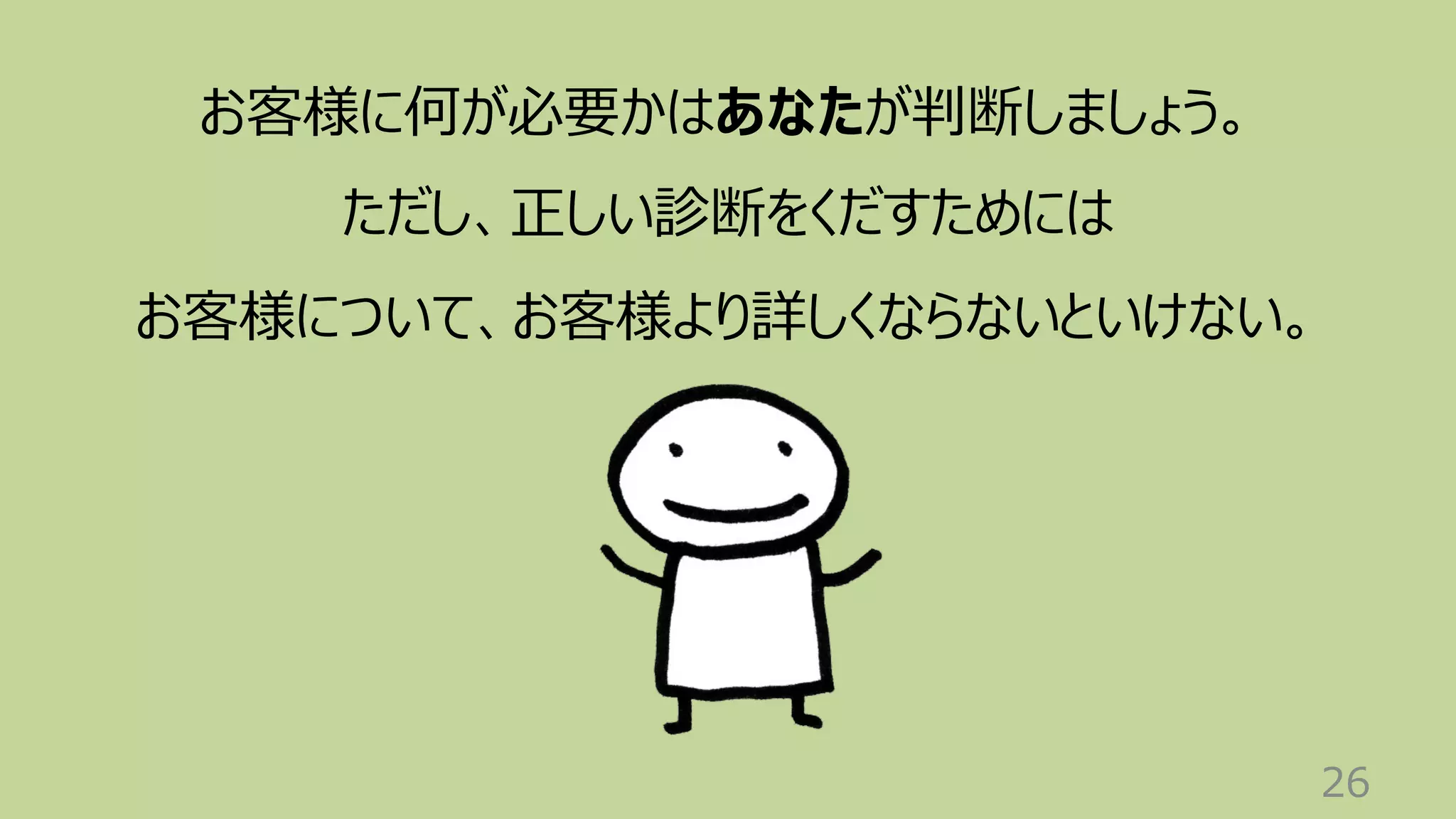 26
お客様に何が必要かはあなたが判断しましょう。
ただし、正しい診断をくだすためには
お客様について、お客様より詳しくならないといけない。
 