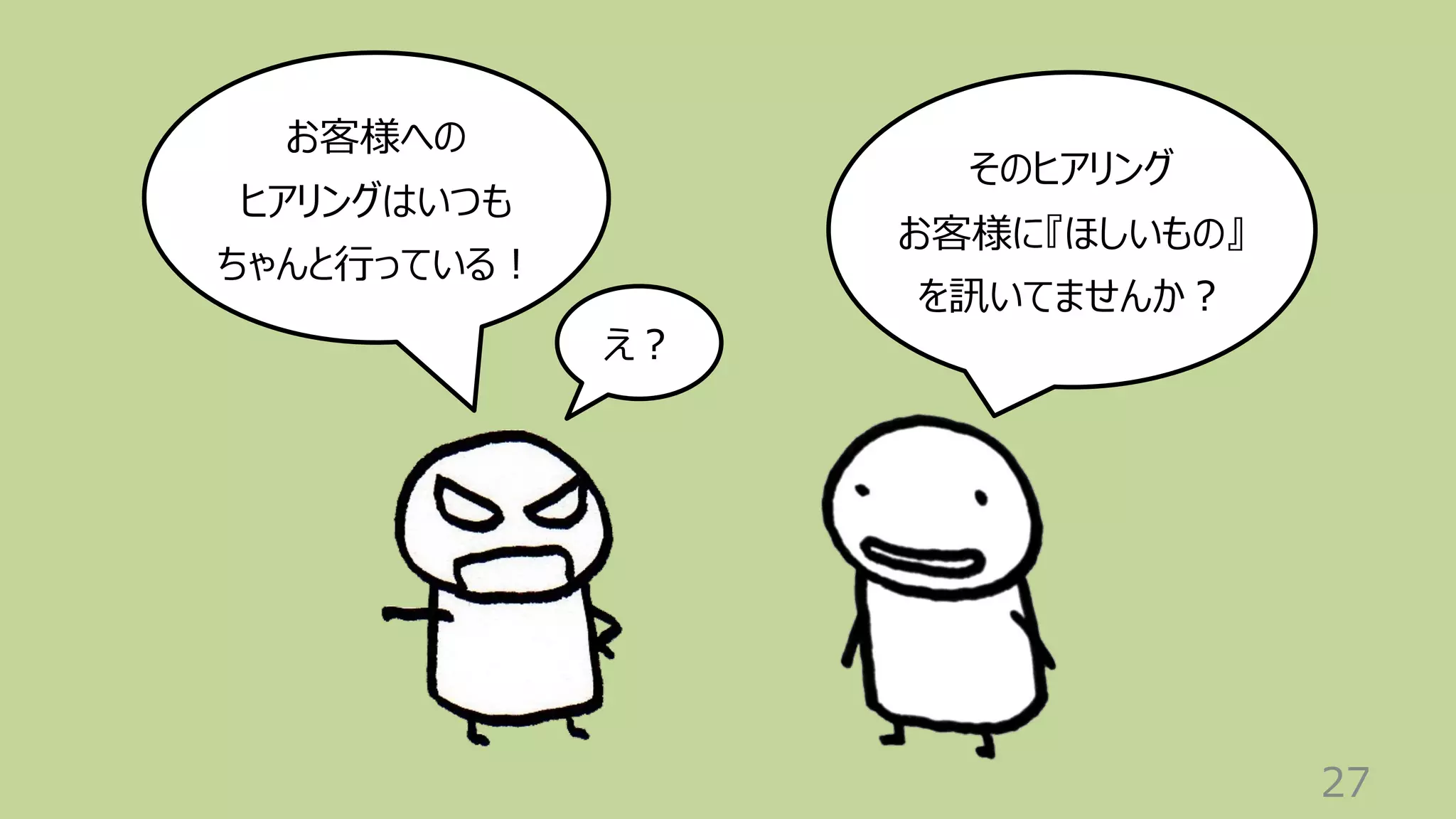 27
お客様への
ヒアリングはいつも
ちゃんと⾏っている︕
そのヒアリング
お客様に『ほしいもの』
を訊いてませんか︖
え︖
 