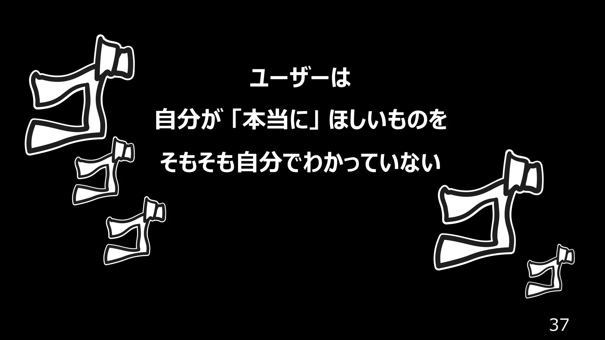 37
ユーザーは
⾃分が 「本当に」 ほしいものを
そもそも⾃分でわかっていない
 