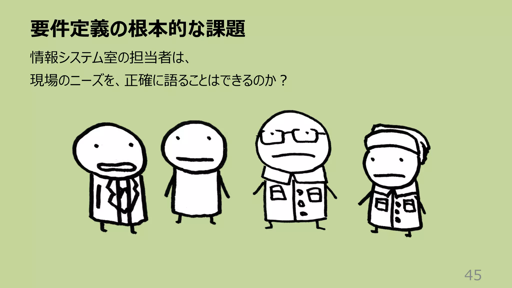 要件定義の根本的な課題
45
情報システム室の担当者は、
現場のニーズを、正確に語ることはできるのか︖
 