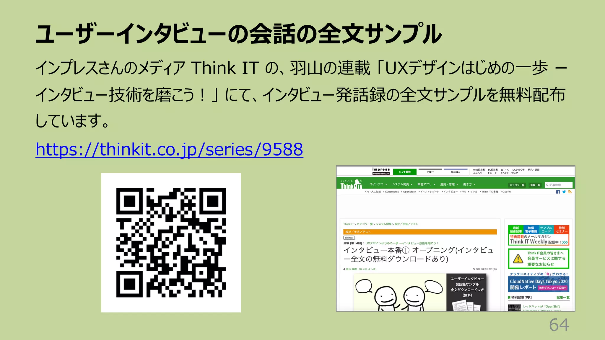 ユーザーインタビューの会話の全⽂サンプル
64
インプレスさんのメディア Think IT の、⽻⼭の連載 「UXデザインはじめの⼀歩 ー
インタビュー技術を磨こう︕」 にて、インタビュー発話録の全⽂サンプルを無料配布
しています。
https://thinkit.co.jp/series/9588
 