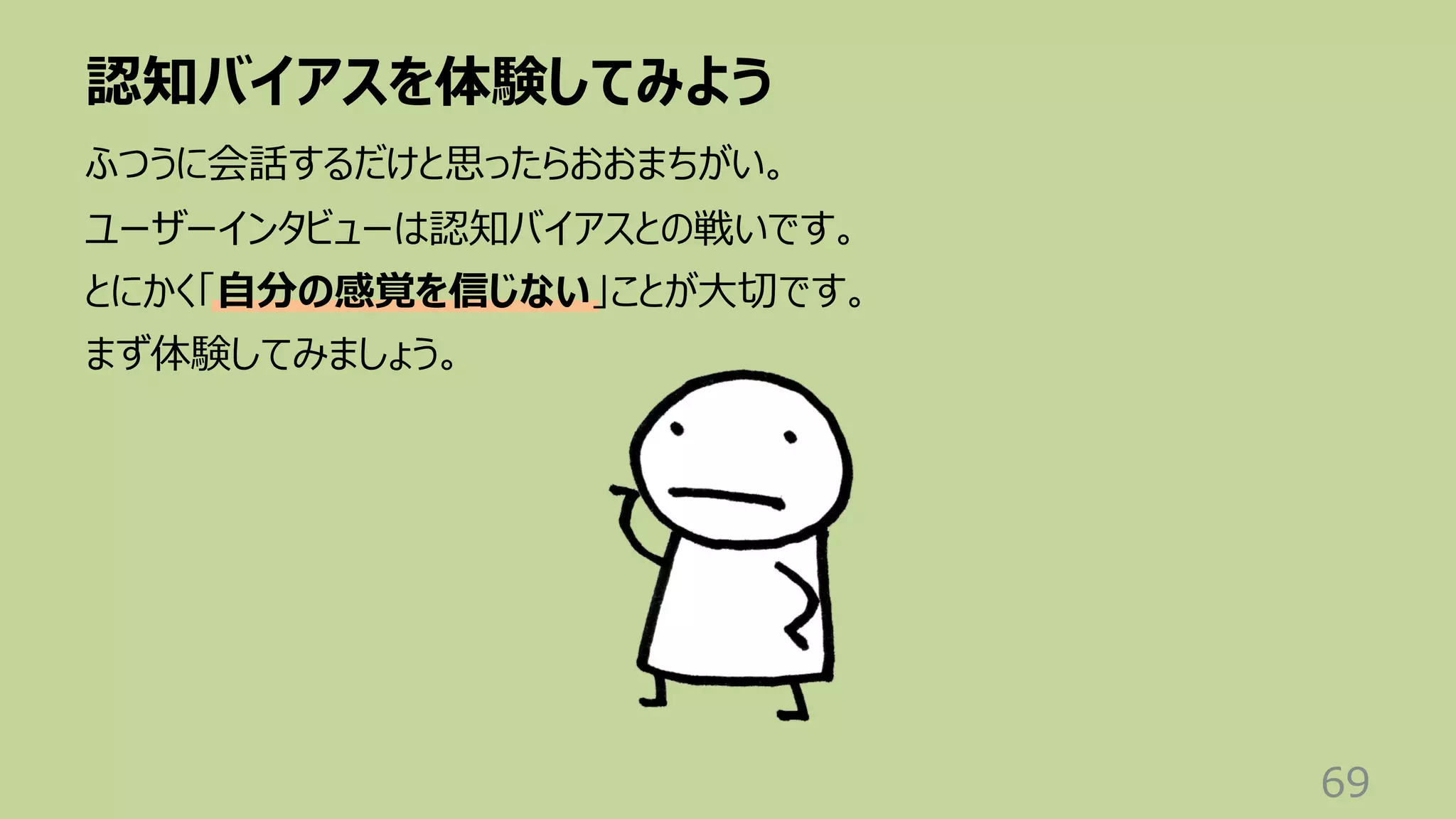 認知バイアスを体験してみよう
69
ふつうに会話するだけと思ったらおおまちがい。
ユーザーインタビューは認知バイアスとの戦いです。
とにかく「⾃分の感覚を信じない」ことが⼤切です。
まず体験してみましょう。
 