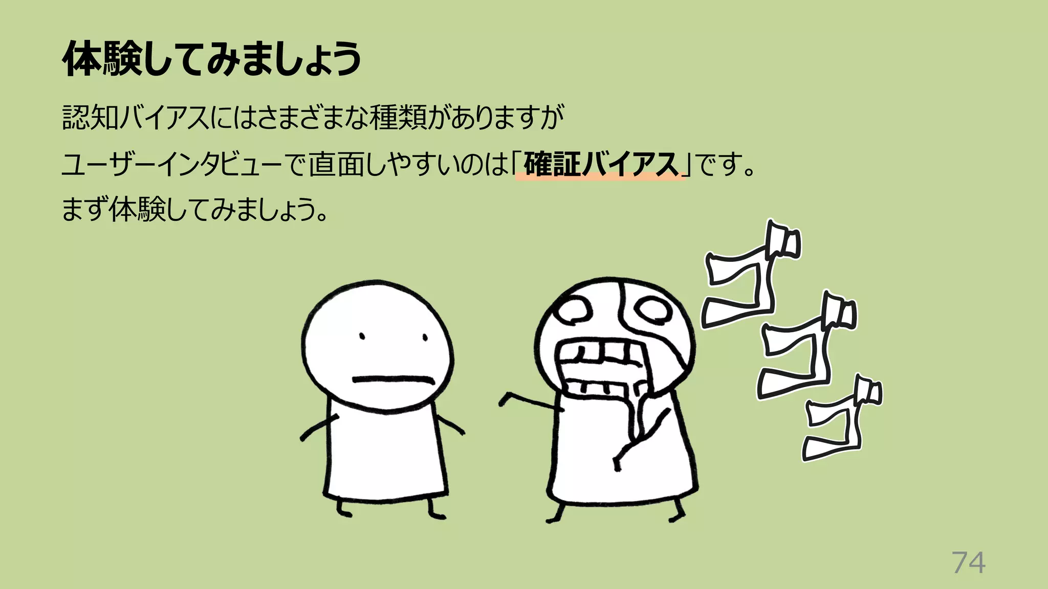 体験してみましょう
74
認知バイアスにはさまざまな種類がありますが
ユーザーインタビューで直⾯しやすいのは「確証バイアス」です。
まず体験してみましょう。
 