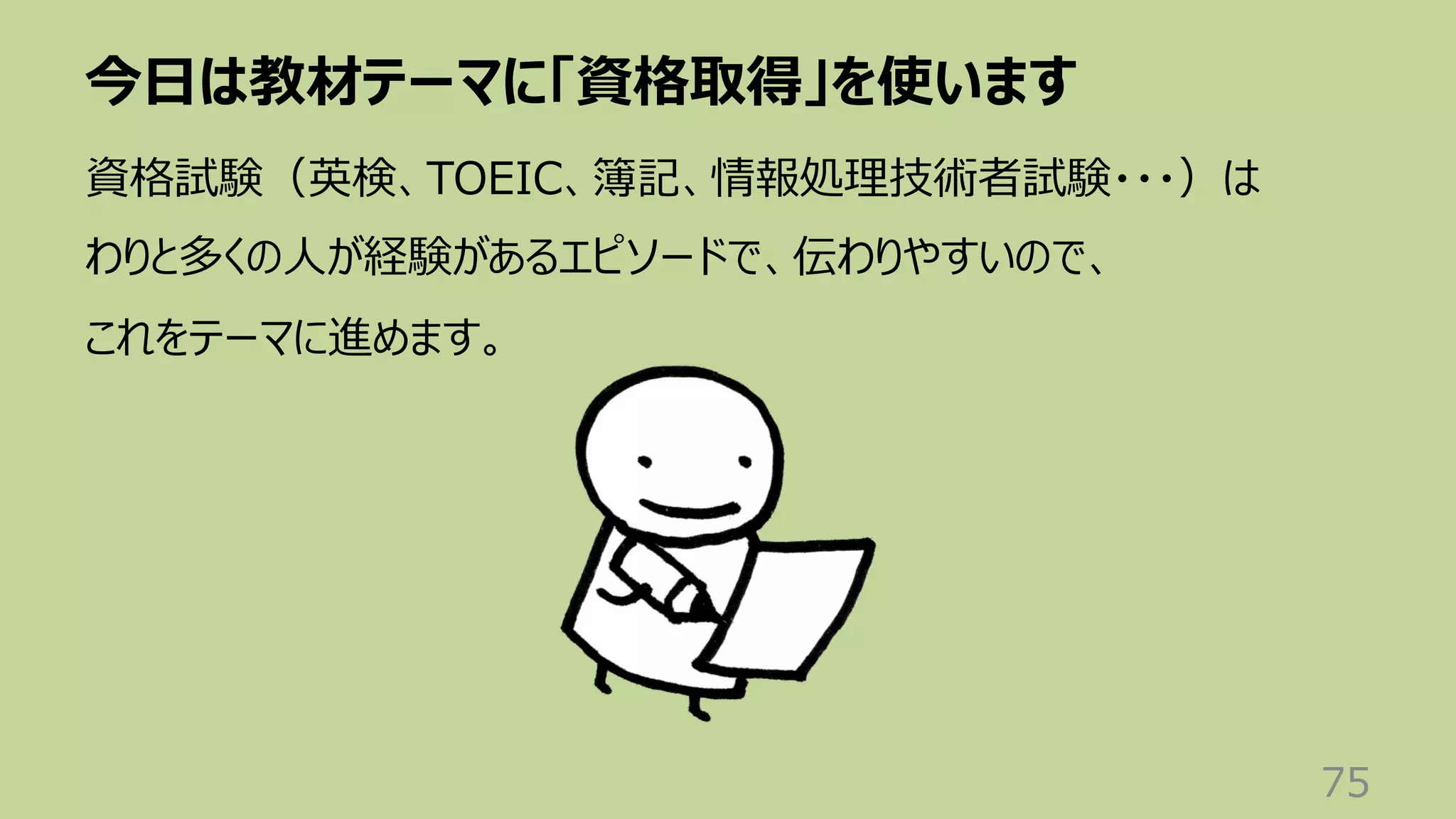 今⽇は教材テーマに「資格取得」を使います
75
資格試験（英検、TOEIC、簿記、情報処理技術者試験・・・）は
わりと多くの⼈が経験があるエピソードで、伝わりやすいので、
これをテーマに進めます。
 