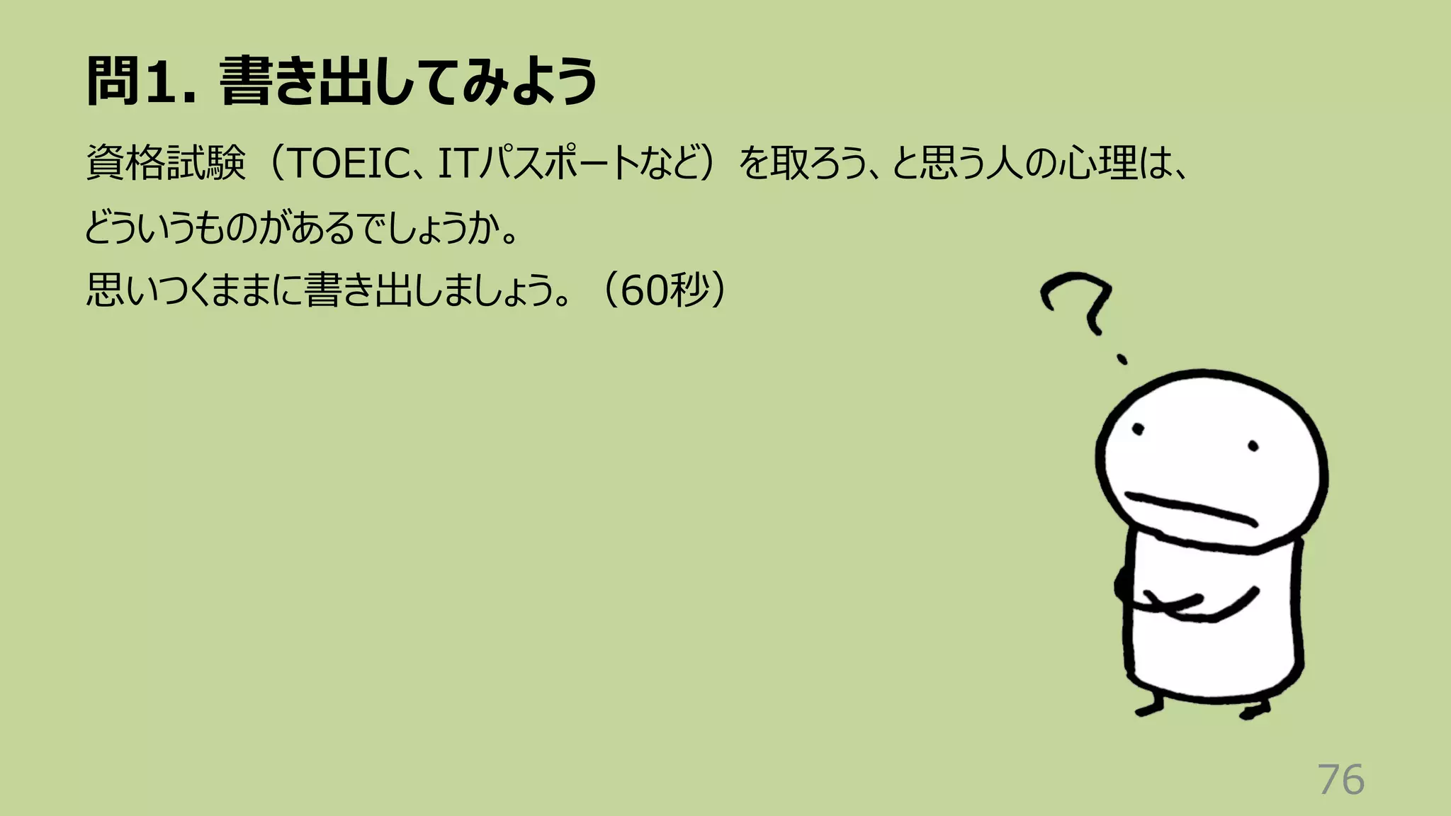 問1. 書き出してみよう
76
資格試験（TOEIC、ITパスポートなど）を取ろう、と思う⼈の⼼理は、
どういうものがあるでしょうか。
思いつくままに書き出しましょう。（60秒）
 