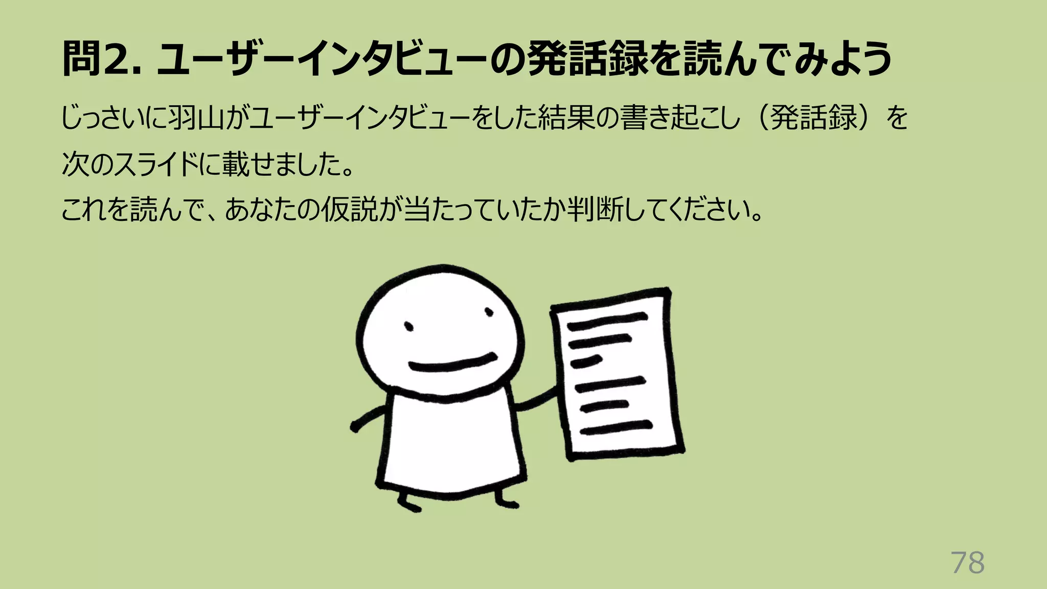 問2. ユーザーインタビューの発話録を読んでみよう
78
じっさいに⽻⼭がユーザーインタビューをした結果の書き起こし（発話録）を
次のスライドに載せました。
これを読んで、あなたの仮説が当たっていたか判断してください。
 