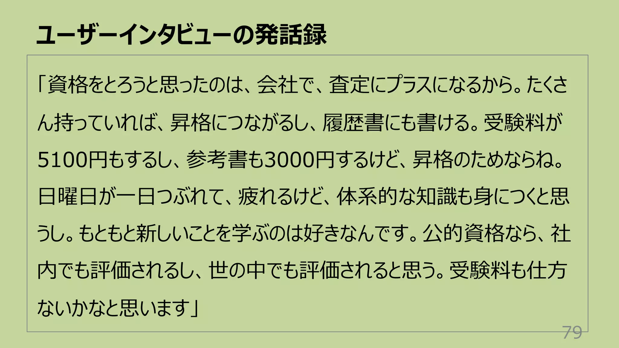 ユーザーインタビューの発話録
79
「資格をとろうと思ったのは、会社で、査定にプラスになるから。たくさ
ん持っていれば、昇格につながるし、履歴書にも書ける。受験料が
5100円もするし、参考書も3000円するけど、昇格のためならね。
⽇曜⽇が⼀⽇つぶれて、疲れるけど、体系的な知識も⾝につくと思
うし。もともと新しいことを学ぶのは好きなんです。公的資格なら、社
内でも評価されるし、世の中でも評価されると思う。受験料も仕⽅
ないかなと思います」
 