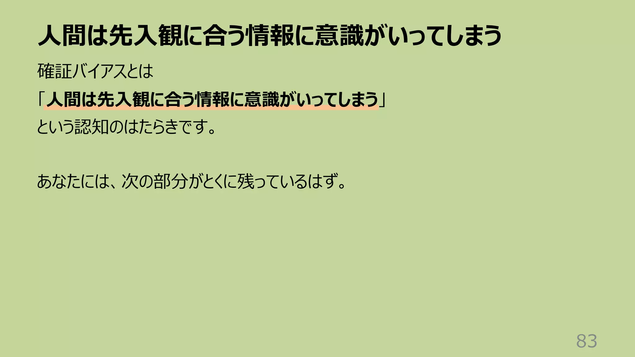 ⼈間は先⼊観に合う情報に意識がいってしまう
83
確証バイアスとは
「⼈間は先⼊観に合う情報に意識がいってしまう」
という認知のはたらきです。
あなたには、次の部分がとくに残っているはず。
 