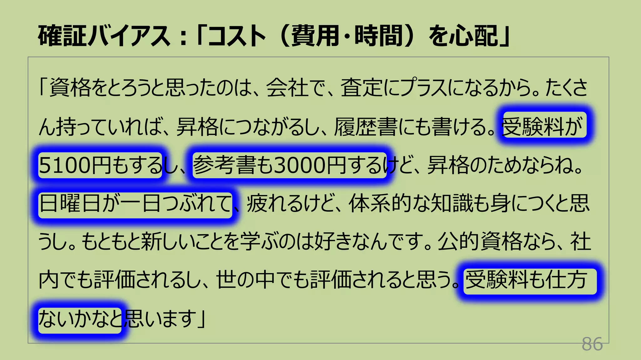 「資格をとろうと思ったのは、会社で、査定にプラスになるから。たくさ
ん持っていれば、昇格につながるし、履歴書にも書ける。受験料が
5100円もするし、参考書も3000円するけど、昇格のためならね。
⽇曜⽇が⼀⽇つぶれて、疲れるけど、体系的な知識も⾝につくと思
うし。もともと新しいことを学ぶのは好きなんです。公的資格なら、社
内でも評価されるし、世の中でも評価されると思う。受験料も仕⽅
ないかなと思います」
確証バイアス︓「コスト（費⽤・時間）を⼼配」
86
 