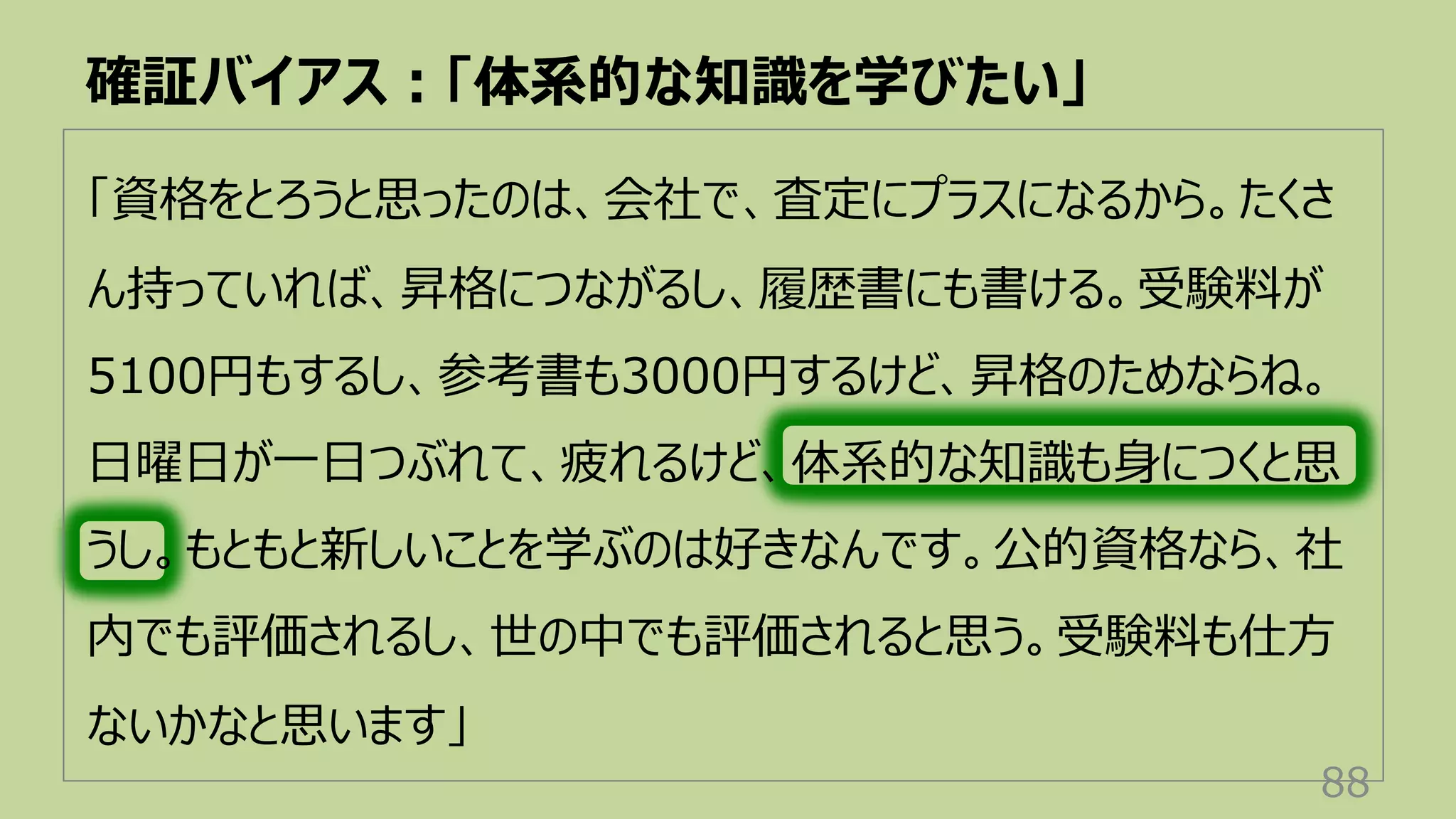 「資格をとろうと思ったのは、会社で、査定にプラスになるから。たくさ
ん持っていれば、昇格につながるし、履歴書にも書ける。受験料が
5100円もするし、参考書も3000円するけど、昇格のためならね。
⽇曜⽇が⼀⽇つぶれて、疲れるけど、体系的な知識も⾝につくと思
うし。もともと新しいことを学ぶのは好きなんです。公的資格なら、社
内でも評価されるし、世の中でも評価されると思う。受験料も仕⽅
ないかなと思います」
確証バイアス︓「体系的な知識を学びたい」
88
 