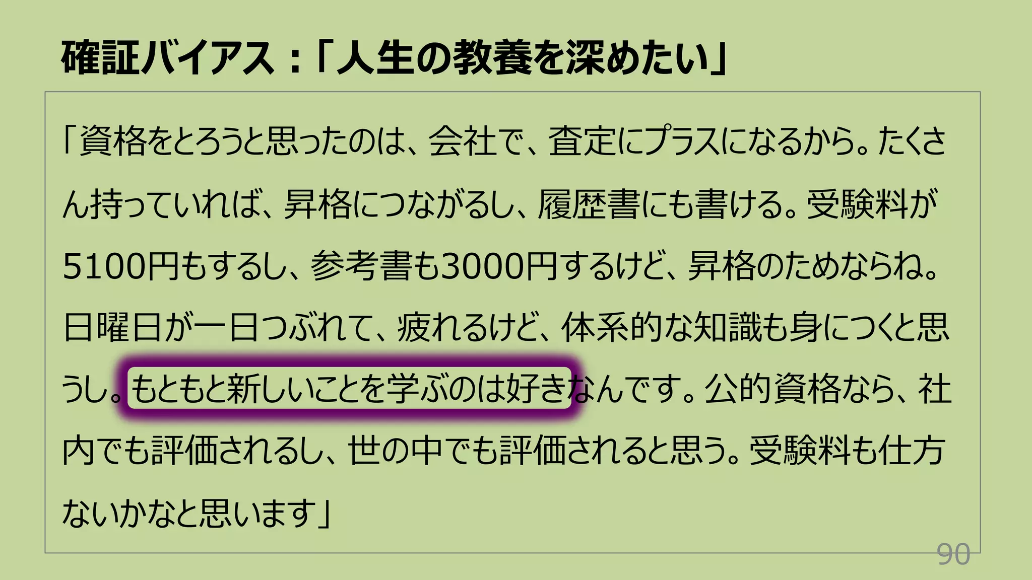 「資格をとろうと思ったのは、会社で、査定にプラスになるから。たくさ
ん持っていれば、昇格につながるし、履歴書にも書ける。受験料が
5100円もするし、参考書も3000円するけど、昇格のためならね。
⽇曜⽇が⼀⽇つぶれて、疲れるけど、体系的な知識も⾝につくと思
うし。もともと新しいことを学ぶのは好きなんです。公的資格なら、社
内でも評価されるし、世の中でも評価されると思う。受験料も仕⽅
ないかなと思います」
確証バイアス︓「⼈⽣の教養を深めたい」
90
 