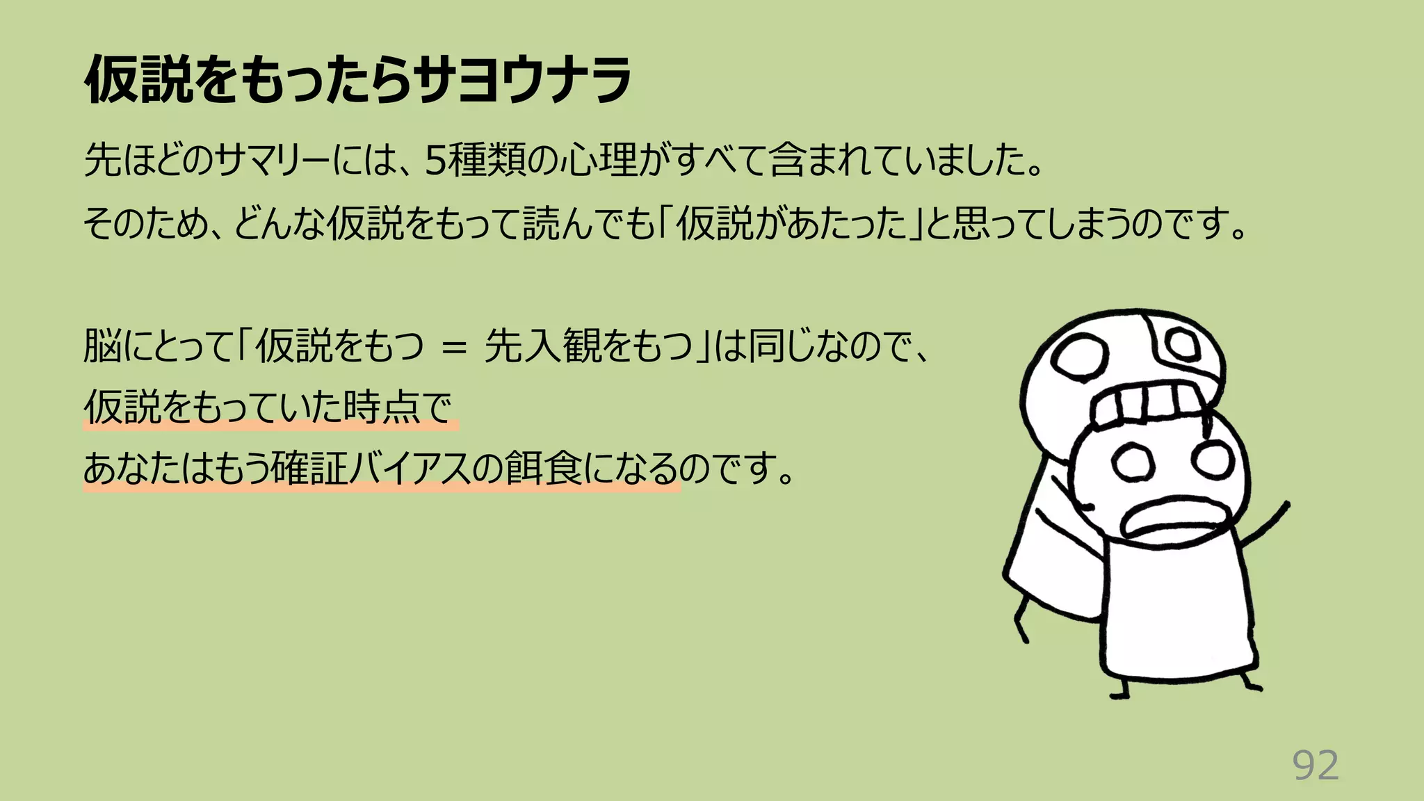 仮説をもったらサヨウナラ
92
先ほどのサマリーには、5種類の⼼理がすべて含まれていました。
そのため、どんな仮説をもって読んでも「仮説があたった」と思ってしまうのです。
脳にとって「仮説をもつ = 先⼊観をもつ」は同じなので、
仮説をもっていた時点で
あなたはもう確証バイアスの餌⾷になるのです。
 