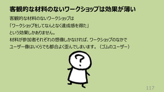 客観的な材料のないワークショップは効果が薄い
117
客観的な材料のないワークショップは
「ワークショップをしてなんとなく達成感を得た」
という効果しかありません。
材料が参加者それぞれの想像しかなければ、ワークショップのなかで
ユーザー像はいくらでも都合よく歪んでしまいます。（ゴムのユーザー）
 