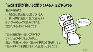 「⾃分は頭が良い」と思っている⼈ほどやられる
120
⽻⼭の経験だと、
• 「⾃分は頭が良い」と思っている⼈
• 偉い役職にある⼈（とくにおっさん）
ほど、ワークショップで⾃分の考えを
正当化する傾向にあるようです。
「⾃分は頭が良い」というプライドが
ワークショップ中に浮かびあがった
⾃分は間違っているという数々の事実から⽬を背けさせ
「⾃分はすべてを予⾒できていた」と思わせるようです。
俺は正しい
 