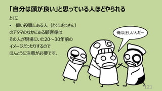「⾃分は頭が良い」と思っている⼈ほどやられる
121
とくに
• 偉い役職にある⼈（とくにおっさん）
のアタマのなかにある顧客像は
その⼈が現場にいた20〜30年前の
イメージだったりするので
ほんとうに注意が必要です。
俺は正しいんだー
 
